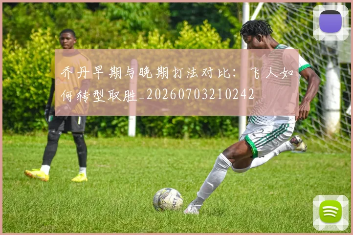 乔丹早期与晚期打法对比:飞人如何转型取胜_20260703210242