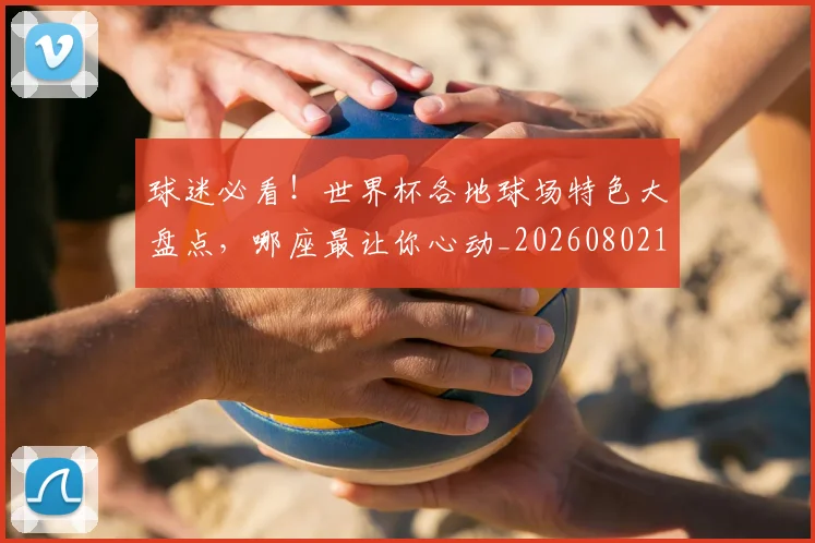 球迷必看!世界杯各地球场特色大盘点,哪座最让你心动_20260802161034