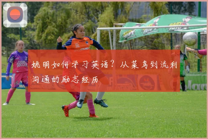 姚明如何学习英语?从菜鸟到流利沟通的励志经历