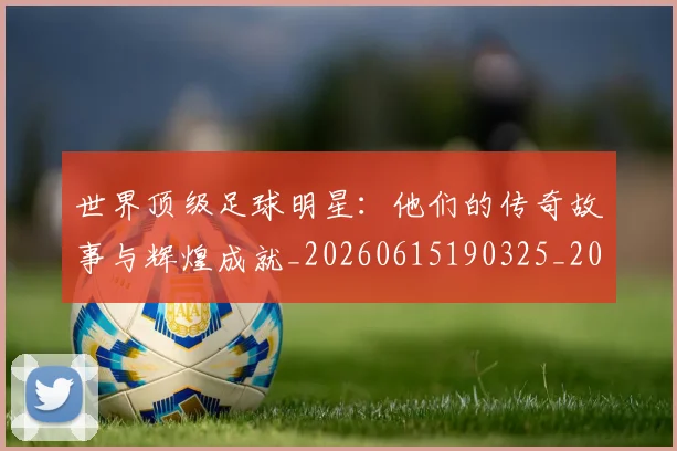世界顶级足球明星:他们的传奇故事与辉煌成就_20260615190325_20260702200946