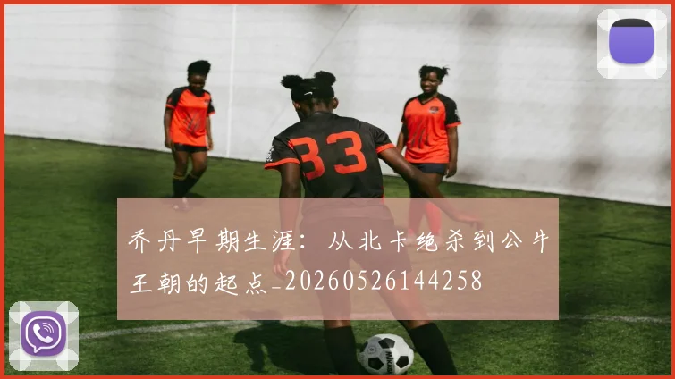 乔丹早期生涯:从北卡绝杀到公牛王朝的起点_20260526144258