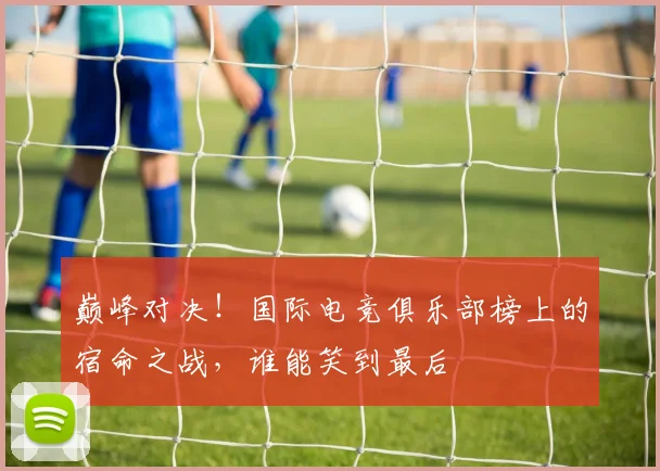 巅峰对决！国际电竞俱乐部榜上的宿命之战，谁能笑到最后