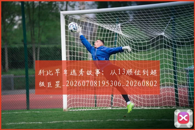 科比早年选秀故事:从13顺位到超级巨星_20260708195306_20260802165414