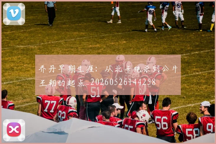 乔丹早期生涯:从北卡绝杀到公牛王朝的起点_20260526144258