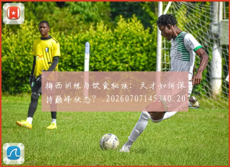 梅西训练与饮食秘诀:天才如何保持巅峰状态?_20260707145340_20260731182517