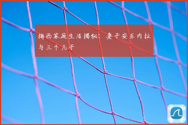 梅西家庭生活揭秘:妻子安东内拉与三个儿子