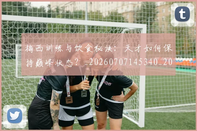梅西训练与饮食秘诀：天才如何保持巅峰状态？_20260707145340_20260731182517