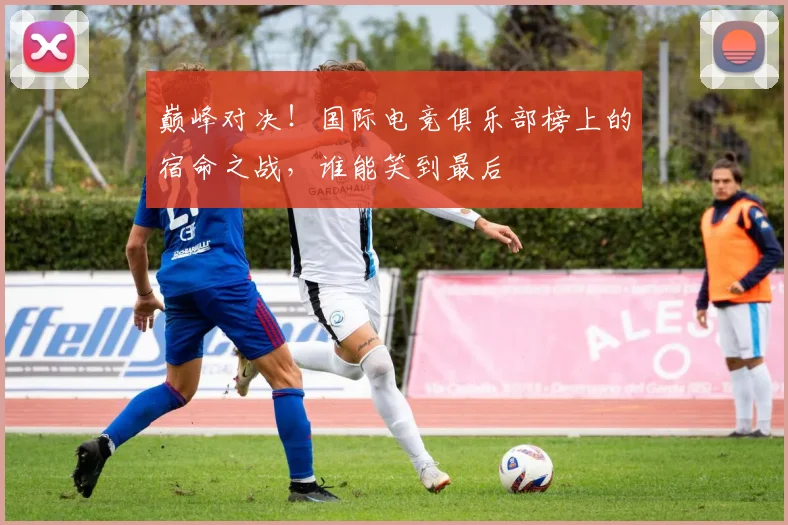 巅峰对决！国际电竞俱乐部榜上的宿命之战，谁能笑到最后