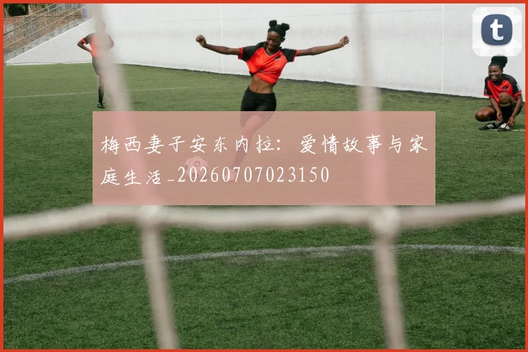 梅西妻子安东内拉:爱情故事与家庭生活_20260707023150