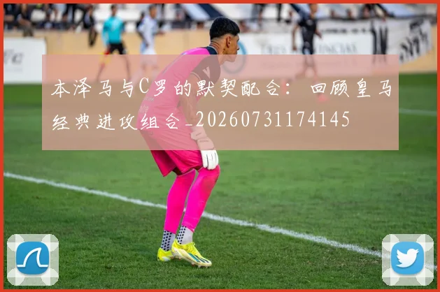 本泽马与C罗的默契配合:回顾皇马经典进攻组合_20260731174145