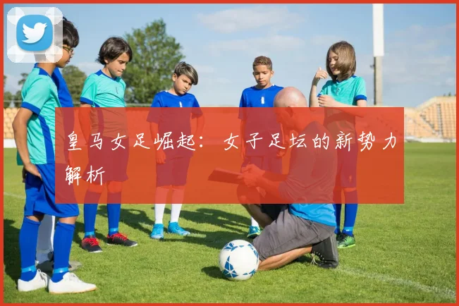 皇马女足崛起：女子足坛的新势力解析