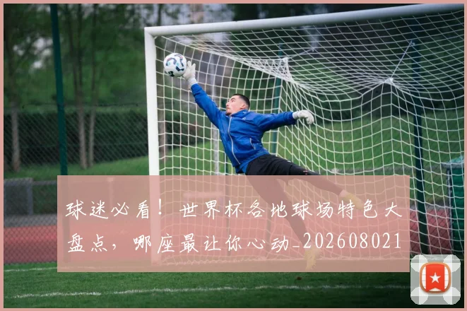 球迷必看!世界杯各地球场特色大盘点,哪座最让你心动_20260802161034