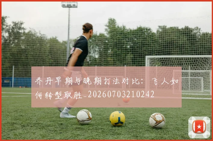 乔丹早期与晚期打法对比:飞人如何转型取胜_20260703210242