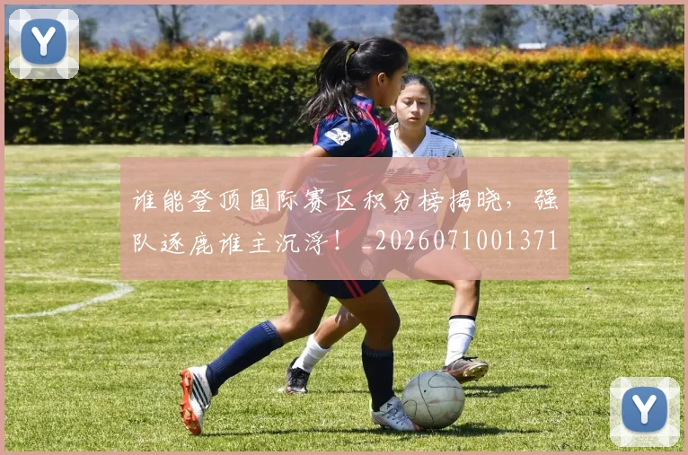 谁能登顶国际赛区积分榜揭晓，强队逐鹿谁主沉浮！_20260710013712