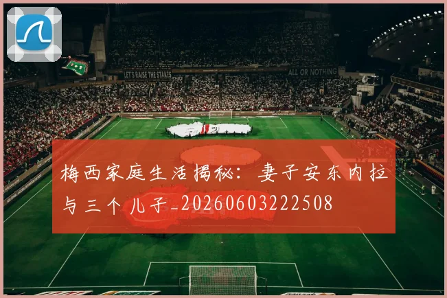 梅西家庭生活揭秘:妻子安东内拉与三个儿子_20260603222508