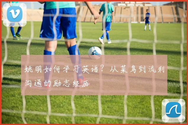 姚明如何学习英语?从菜鸟到流利沟通的励志经历