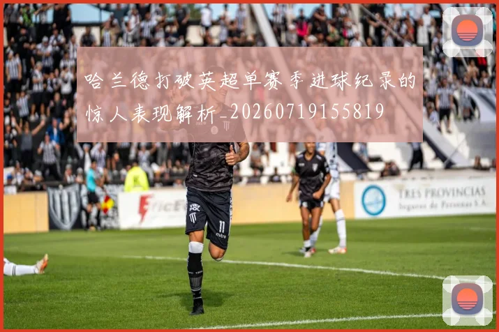 哈兰德打破英超单赛季进球纪录的惊人表现解析_20260719155819