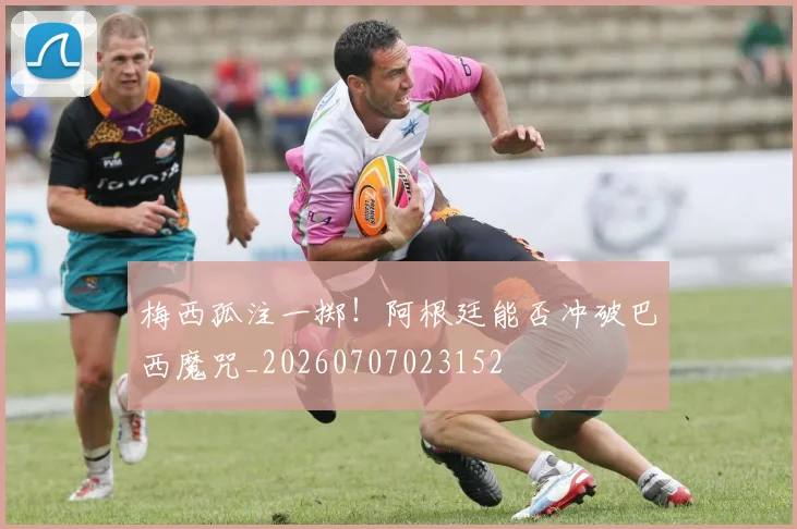 梅西孤注一掷!阿根廷能否冲破巴西魔咒_20260707023152