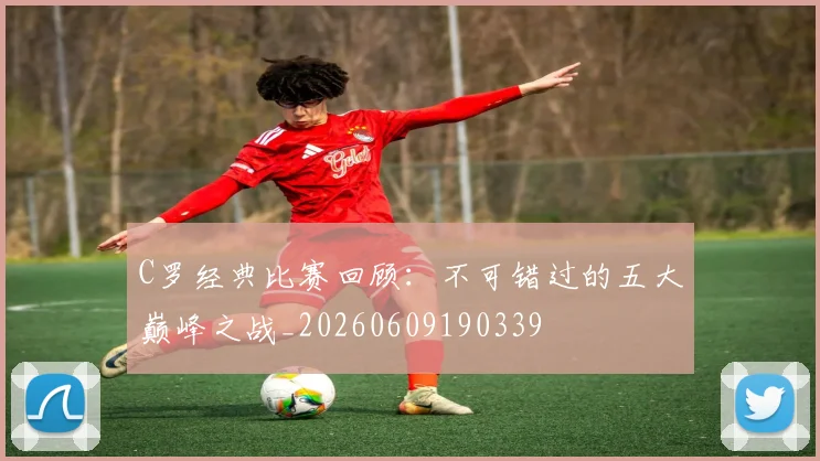 C罗经典比赛回顾:不可错过的五大巅峰之战_20260609190339