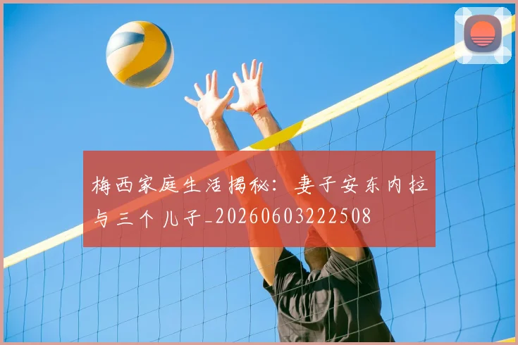 梅西家庭生活揭秘：妻子安东内拉与三个儿子_20260603222508