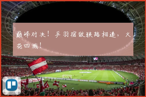 巅峰对决!乒羽宿敌狭路相逢,火花四溅!